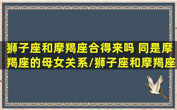 狮子座和摩羯座合得来吗 同是摩羯座的母女关系/狮子座和摩羯座合得来吗 同是摩羯座的母女关系-我的网站